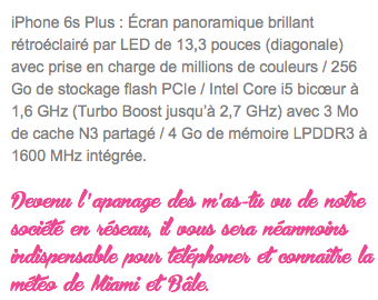 iPhone 6s Plus : Écran panoramique brillant rétroéclairé par LED de 13,3 pouces (diagonale) avec prise en charge de millions de couleurs / 256 Go de stockage flash PCIe / Intel Core i5 bicœur à 1,6 GHz (Turbo Boost jusqu’à 2,7 GHz) avec 3 Mo de cache N3 partagé / 4 Go de mémoire LPDDR3 à 1600 MHz intégrée. Devenu l ' apanage des m ' as-tu vu de notre société en réseau, il vous sera néanmoins indispensable pour téléphoner et connaître la météo de Miami et Bâle. 
