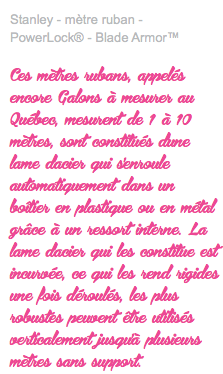 Stanley - mètre ruban - PowerLock® - Blade Armor™ Ces mètres rubans, appelés encore Galons à mesurer au Québec, mesurent de 1 à 10 mètres, sont constitués d'une lame d'acier qui s'enroule automatiquement dans un boîtier en plastique ou en métal grâce à un ressort interne. La lame d'acier qui les constitue est incurvée, ce qui les rend rigides une fois déroulés, les plus robustes peuvent être utilisés verticalement jusqu'à plusieurs mètres sans support.