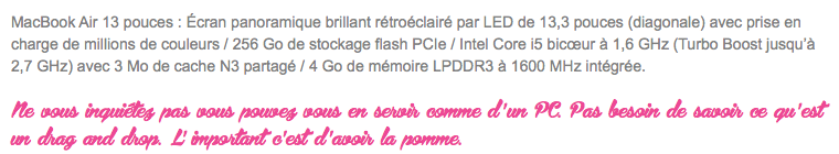 MacBook Air 13 pouces : Écran panoramique brillant rétroéclairé par LED de 13,3 pouces (diagonale) avec prise en charge de millions de couleurs / 256 Go de stockage flash PCIe / Intel Core i5 bicœur à 1,6 GHz (Turbo Boost jusqu’à 2,7 GHz) avec 3 Mo de cache N3 partagé / 4 Go de mémoire LPDDR3 à 1600 MHz intégrée. Ne vous inquiétez pas vous pouvez vous en servir comme d ' un PC. Pas besoin de savoir ce qu ' est un drag and drop. L' important c ' est d ' avoir la pomme. 