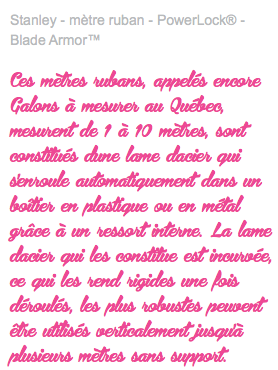 Stanley - mètre ruban - PowerLock® - Blade Armor™ Ces mètres rubans, appelés encore Galons à mesurer au Québec, mesurent de 1 à 10 mètres, sont constitués d'une lame d'acier qui s'enroule automatiquement dans un boîtier en plastique ou en métal grâce à un ressort interne. La lame d'acier qui les constitue est incurvée, ce qui les rend rigides une fois déroulés, les plus robustes peuvent être utilisés verticalement jusqu'à plusieurs mètres sans support.